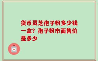 货币灵芝孢子粉多少钱一盒？孢子粉市面售价是多少