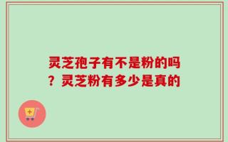 灵芝孢子有不是粉的吗？灵芝粉有多少是真的