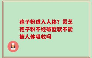 孢子粉进入人体？灵芝孢子粉不经破壁就不能被人体吸收吗