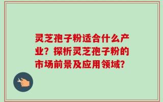 灵芝孢子粉适合什么产业？探析灵芝孢子粉的市场前景及应用领域？