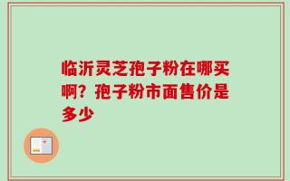 临沂灵芝孢子粉在哪买啊？孢子粉市面售价是多少
