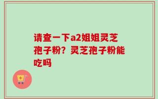 请查一下a2姐姐灵芝孢子粉？灵芝孢子粉能吃吗