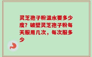 灵芝孢子粉温水要多少度？破壁灵芝孢子粉每天服用几次，每次服多少