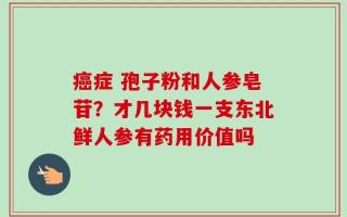 癌症 孢子粉和人参皂苷？才几块钱一支东北鲜人参有药用价值吗