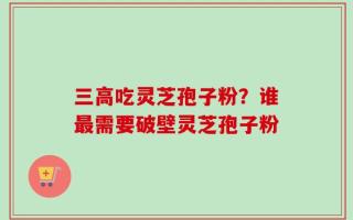 三高吃灵芝孢子粉？谁最需要破壁灵芝孢子粉
