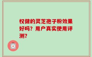 权健的灵芝孢子粉效果好吗？用户真实使用评测？