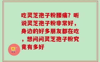 吃灵芝孢子粉腰痛？听说灵芝孢子粉非常好，身边的好多朋友都在吃，想问问灵芝孢子粉究竟有多好