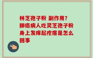 林芝孢子粉 副作用？肺癌病人吃灵芝孢子粉身上发痒起疙瘩是怎么回事