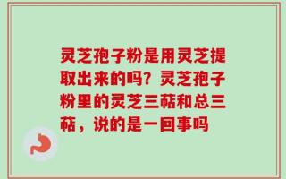 灵芝孢子粉是用灵芝提取出来的吗？灵芝孢子粉里的灵芝三萜和总三萜，说的是一回事吗