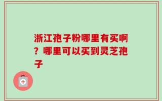浙江孢子粉哪里有买啊？哪里可以买到灵芝孢子
