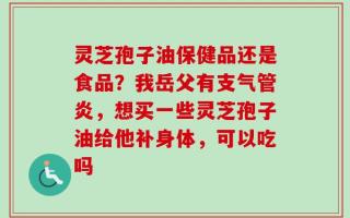 灵芝孢子油保健品还是食品？我岳父有支气管炎，想买一些灵芝孢子油给他补身体，可以吃吗