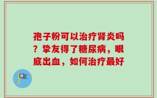 孢子粉可以治疗肾炎吗？挚友得了糖尿病，眼底出血，如何治疗最好