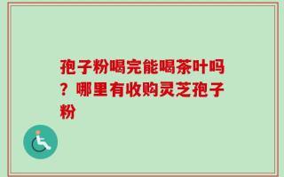 孢子粉喝完能喝茶叶吗？哪里有收购灵芝孢子粉