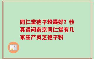 同仁堂孢子粉最好？秒真请问南京同仁堂有几家生产灵芝孢子粉