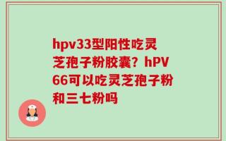 hpv33型阳性吃灵芝孢子粉胶囊？hPV66可以吃灵芝孢子粉和三七粉吗