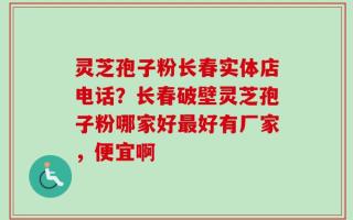 灵芝孢子粉长春实体店电话？长春破壁灵芝孢子粉哪家好最好有厂家，便宜啊
