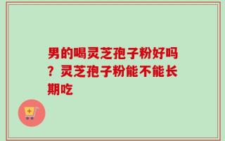 男的喝灵芝孢子粉好吗？灵芝孢子粉能不能长期吃