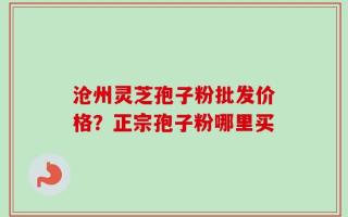 沧州灵芝孢子粉批发价格？正宗孢子粉哪里买