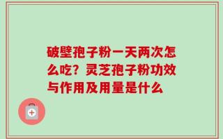 破壁孢子粉一天两次怎么吃？灵芝孢子粉功效与作用及用量是什么