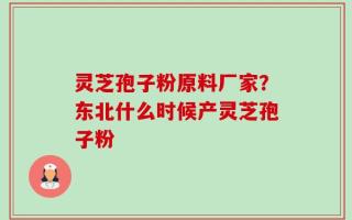 灵芝孢子粉原料厂家？东北什么时候产灵芝孢子粉
