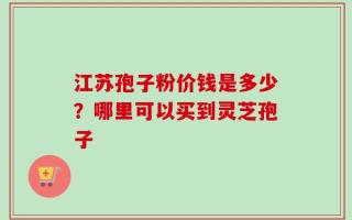 江苏孢子粉价钱是多少？哪里可以买到灵芝孢子
