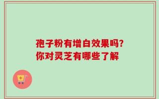 孢子粉有增白效果吗？你对灵芝有哪些了解