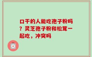口干的人能吃孢子粉吗？灵芝孢子粉和松茸一起吃，冲突吗