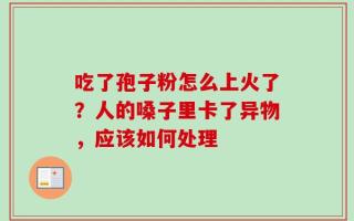 吃了孢子粉怎么上火了？人的嗓子里卡了异物，应该如何处理