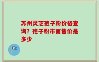 苏州灵芝孢子粉价格查询？孢子粉市面售价是多少