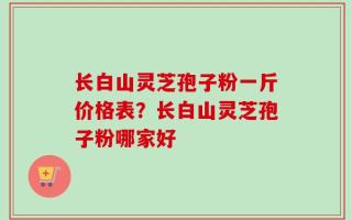 长白山灵芝孢子粉一斤价格表？长白山灵芝孢子粉哪家好