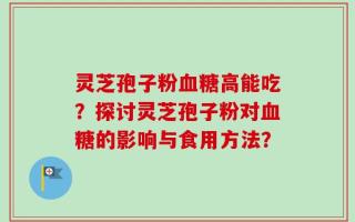 灵芝孢子粉血糖高能吃？探讨灵芝孢子粉对血糖的影响与食用方法？