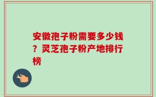 安徽孢子粉需要多少钱？灵芝孢子粉产地排行榜
