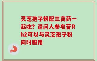 灵芝孢子粉配三高药一起吃？请问人参皂苷Rh2可以与灵芝孢子粉同时服用