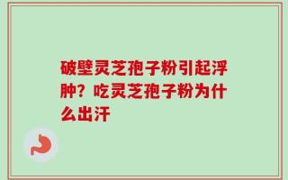 破壁灵芝孢子粉引起浮肿？吃灵芝孢子粉为什么出汗