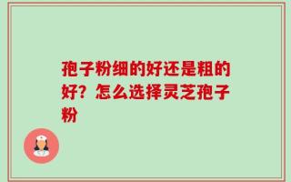孢子粉细的好还是粗的好？怎么选择灵芝孢子粉
