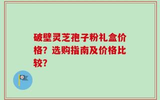 破壁灵芝孢子粉礼盒价格？选购指南及价格比较？