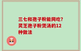 三七和孢子粉能同吃？灵芝孢子粉煲汤的12种做法