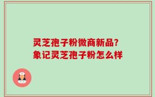 灵芝孢子粉微商新品？象记灵芝孢子粉怎么样