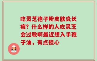 吃灵芝孢子粉皮肤炎长痘？什么样的人吃灵芝会过敏啊最近想入手孢子油，有点担心