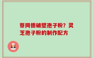 蔡同德破壁孢子粉？灵芝孢子粉的制作配方