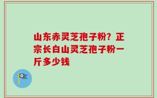 山东赤灵芝孢子粉？正宗长白山灵芝孢子粉一斤多少钱