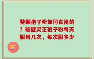 整颗孢子粉如何食用的？破壁灵芝孢子粉每天服用几次，每次服多少