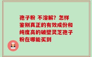 孢子粉 不溶解？怎样鉴别真正的有效成份和纯度高的破壁灵芝孢子粉在哪能买到