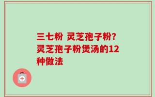 三七粉 灵芝孢子粉？灵芝孢子粉煲汤的12种做法