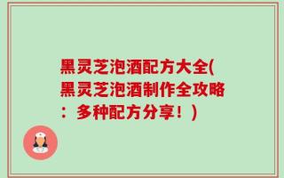 黑灵芝泡酒配方大全(黑灵芝泡酒制作全攻略：多种配方分享！)