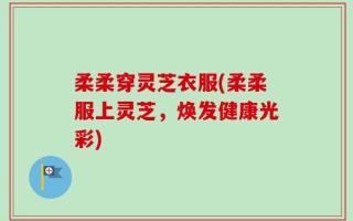 柔柔穿灵芝衣服(柔柔服上灵芝，焕发健康光彩)