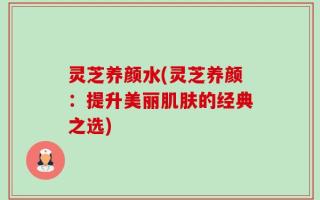灵芝养颜水(灵芝养颜：提升美丽肌肤的经典之选)