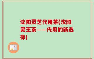 沈阳灵芝代用茶(沈阳灵芝茶——代用的新选择)