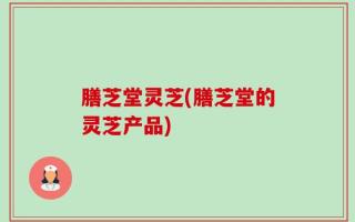 膳芝堂灵芝(膳芝堂的灵芝产品)