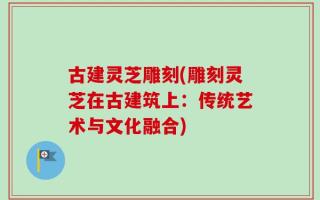 古建灵芝雕刻(雕刻灵芝在古建筑上：传统艺术与文化融合)